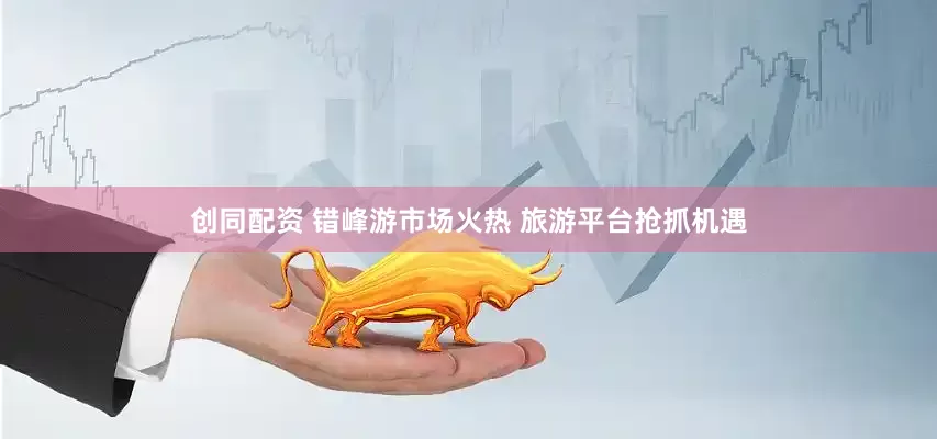 创同配资 错峰游市场火热 旅游平台抢抓机遇