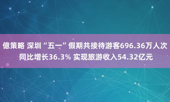 億策略 深圳“五一”假期共接待游客696.36万人次 同比增长36.3% 实现旅游收入54.32亿元
