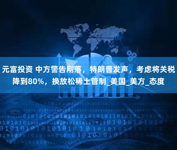 元富投资 中方警告刚落，特朗普发声，考虑将关税降到80%，换放松稀土管制_美国_美方_态度