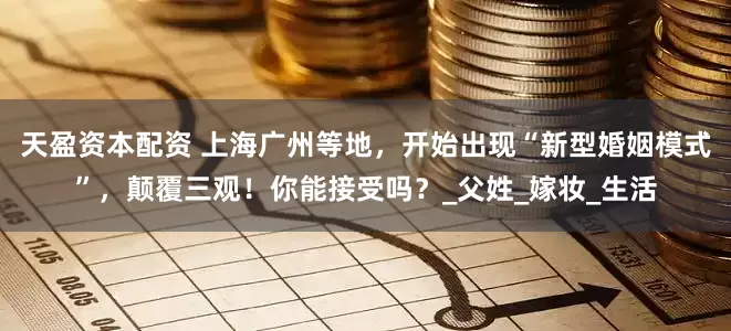 天盈资本配资 上海广州等地，开始出现“新型婚姻模式”，颠覆三观！你能接受吗？_父姓_嫁妆_生活