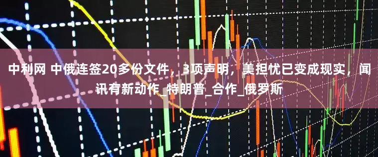 中利网 中俄连签20多份文件，3项声明，美担忧已变成现实，闻讯有新动作_特朗普_合作_俄罗斯