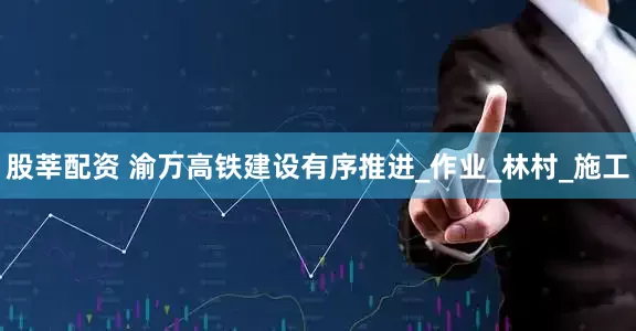 股莘配资 渝万高铁建设有序推进_作业_林村_施工