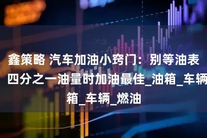 鑫策略 汽车加油小窍门：别等油表灯亮，四分之一油量时加油最佳_油箱_车辆_燃油