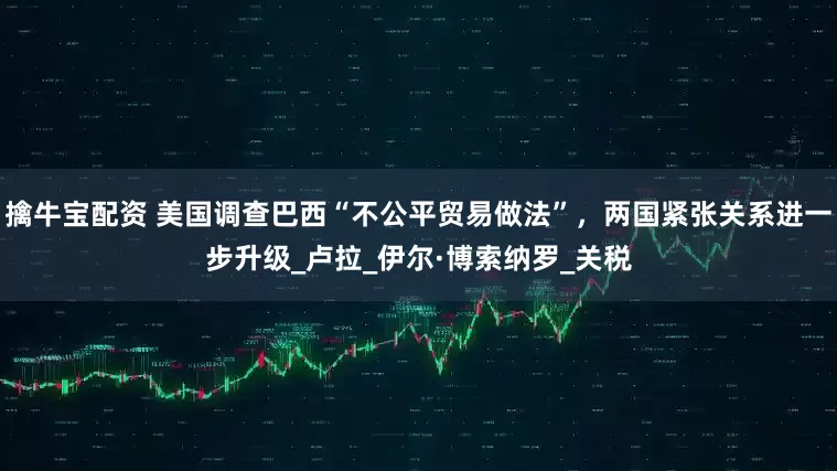 擒牛宝配资 美国调查巴西“不公平贸易做法”，两国紧张关系进一步升级_卢拉_伊尔·博索纳罗_关税