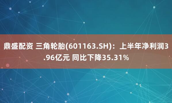 鼎盛配资 三角轮胎(601163.SH)：上半年净利润3.96亿元 同比下降35.31%