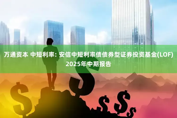 万通资本 中短利率: 安信中短利率债债券型证券投资基金(LOF)2025年中期报告