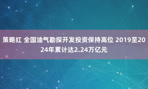 策略红 全国油气勘探开发投资保持高位 2019至2024年累计达2.24万亿元