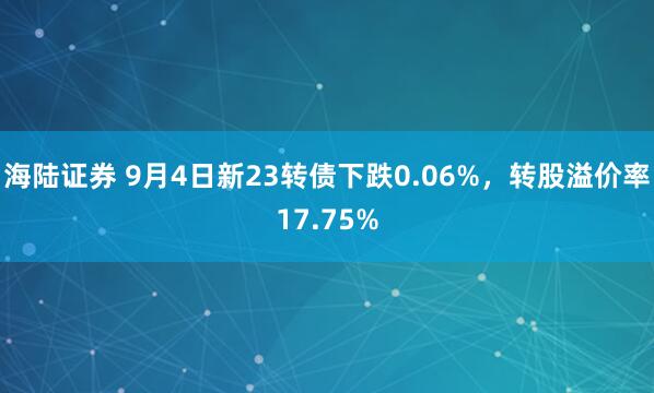 海陆证券 9月4日新23转债下跌0.06%，转股溢价率17.75%