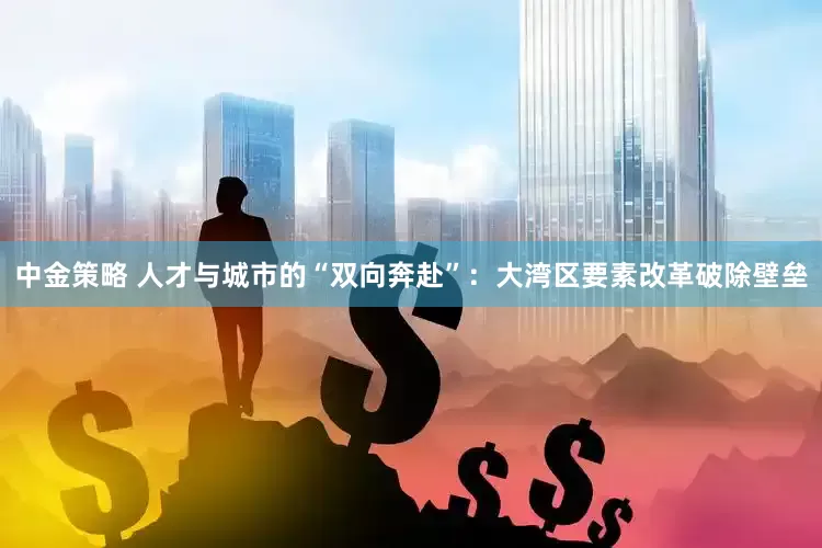 中金策略 人才与城市的“双向奔赴”：大湾区要素改革破除壁垒