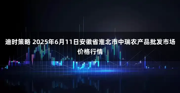 迪时策略 2025年6月11日安徽省淮北市中瑞农产品批发市场价格行情