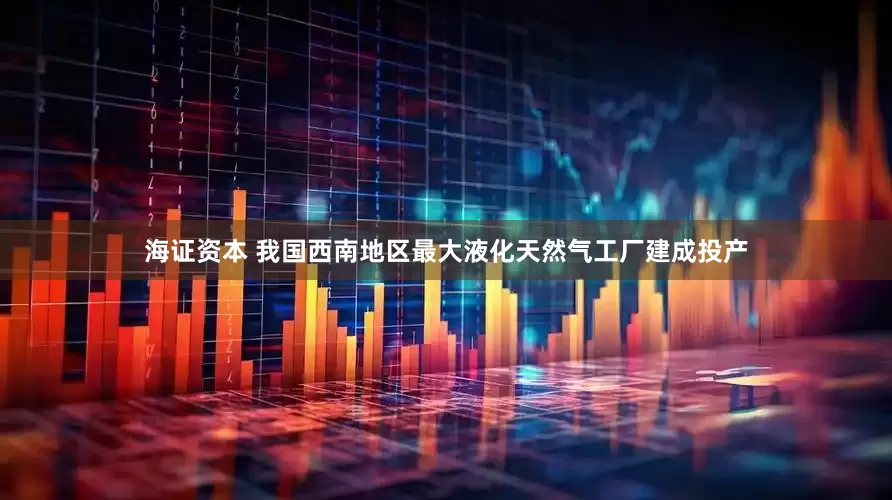海证资本 我国西南地区最大液化天然气工厂建成投产