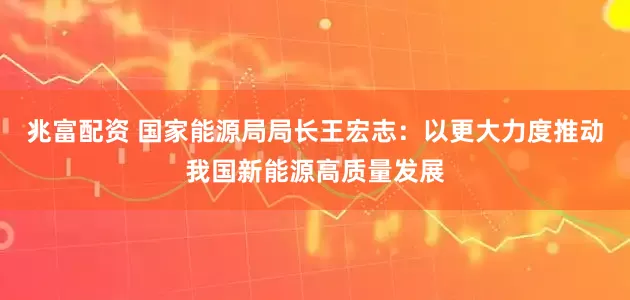 兆富配资 国家能源局局长王宏志：以更大力度推动我国新能源高质量发展