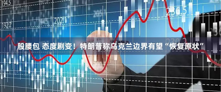 股腰包 态度剧变！特朗普称乌克兰边界有望“恢复原状”