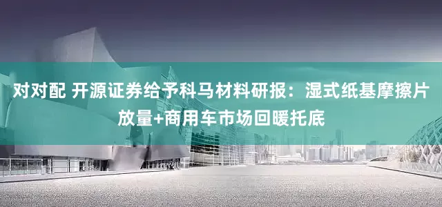 对对配 开源证券给予科马材料研报：湿式纸基摩擦片放量+商用车市场回暖托底