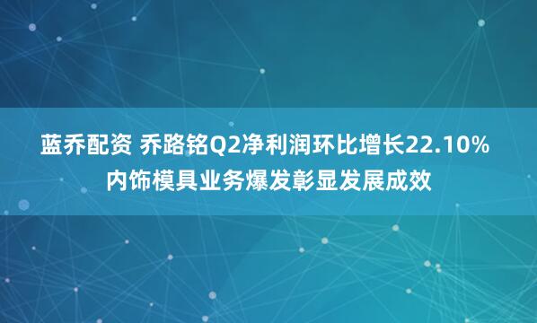 蓝乔配资 乔路铭Q2净利润环比增长22.10% 内饰模具业务爆发彰显发展成效